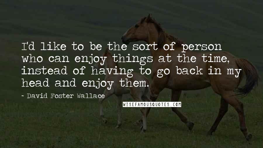 David Foster Wallace Quotes: I'd like to be the sort of person who can enjoy things at the time, instead of having to go back in my head and enjoy them.