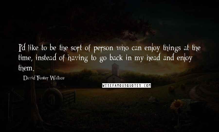 David Foster Wallace Quotes: I'd like to be the sort of person who can enjoy things at the time, instead of having to go back in my head and enjoy them.