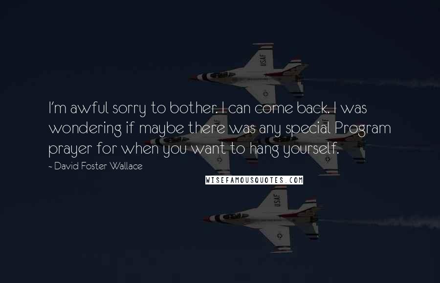 David Foster Wallace Quotes: I'm awful sorry to bother. I can come back. I was wondering if maybe there was any special Program prayer for when you want to hang yourself.