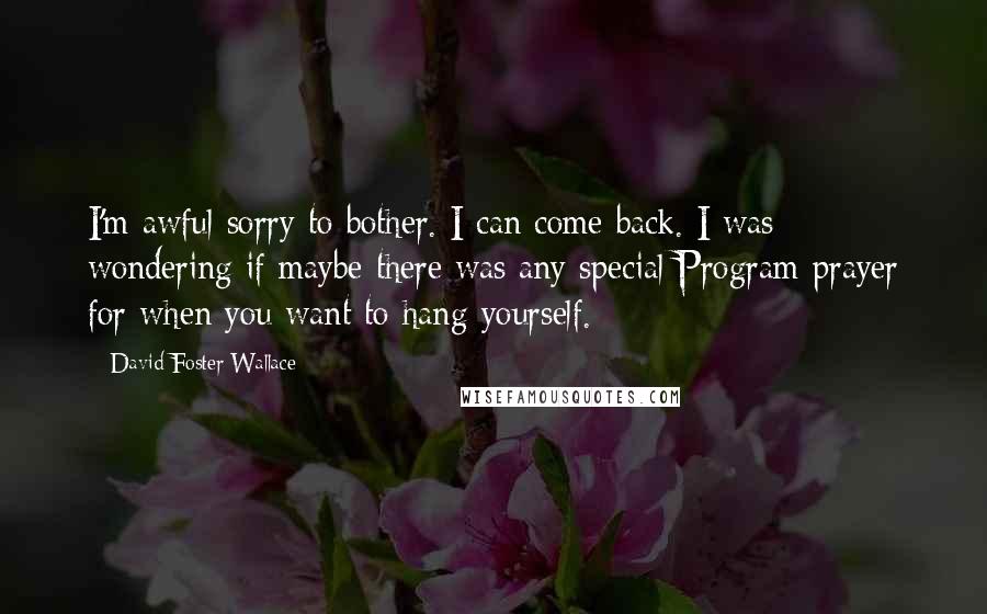 David Foster Wallace Quotes: I'm awful sorry to bother. I can come back. I was wondering if maybe there was any special Program prayer for when you want to hang yourself.