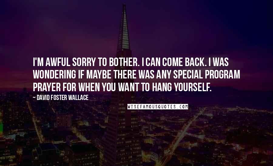 David Foster Wallace Quotes: I'm awful sorry to bother. I can come back. I was wondering if maybe there was any special Program prayer for when you want to hang yourself.