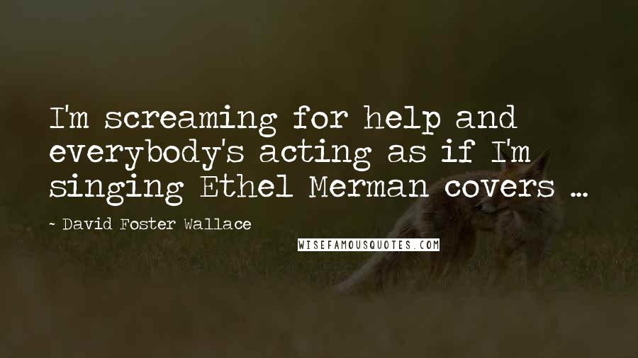 David Foster Wallace Quotes: I'm screaming for help and everybody's acting as if I'm singing Ethel Merman covers ...