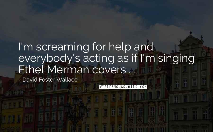 David Foster Wallace Quotes: I'm screaming for help and everybody's acting as if I'm singing Ethel Merman covers ...