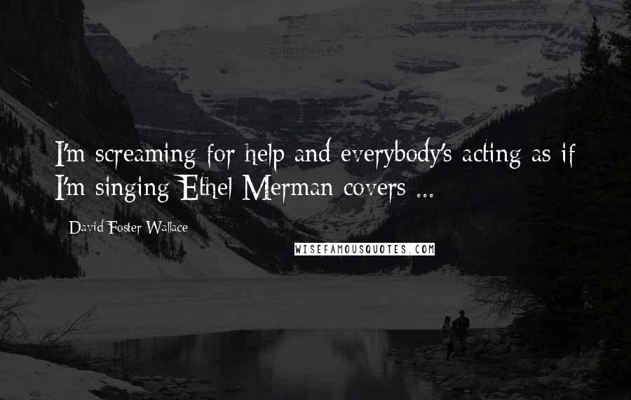 David Foster Wallace Quotes: I'm screaming for help and everybody's acting as if I'm singing Ethel Merman covers ...