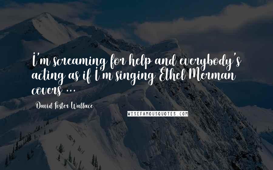 David Foster Wallace Quotes: I'm screaming for help and everybody's acting as if I'm singing Ethel Merman covers ...