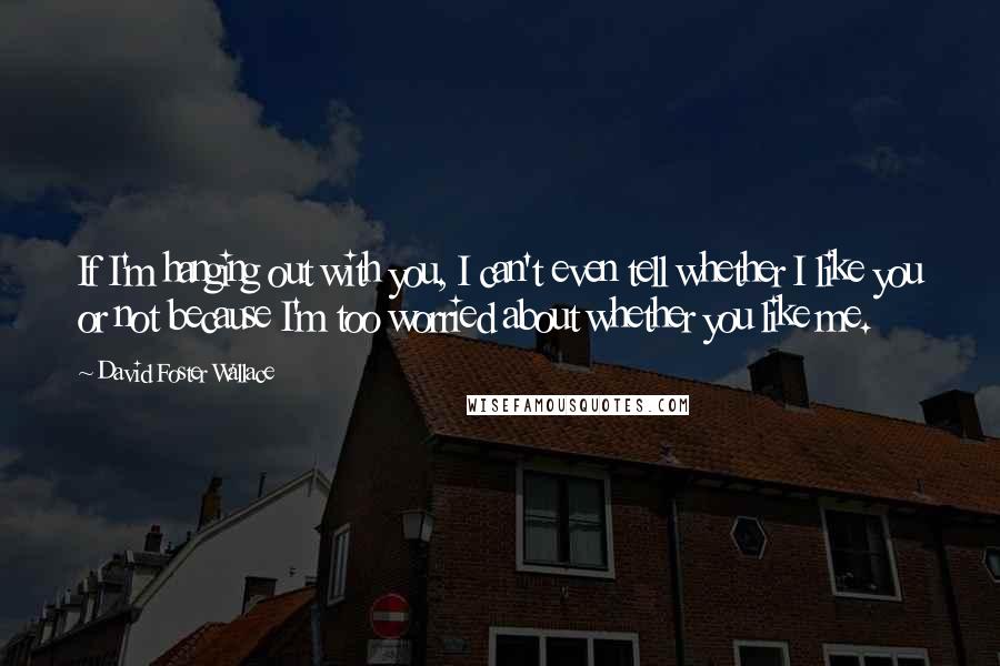 David Foster Wallace Quotes: If I'm hanging out with you, I can't even tell whether I like you or not because I'm too worried about whether you like me.