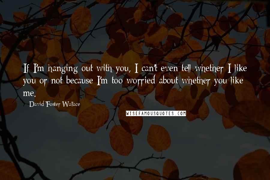 David Foster Wallace Quotes: If I'm hanging out with you, I can't even tell whether I like you or not because I'm too worried about whether you like me.