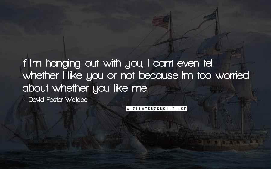 David Foster Wallace Quotes: If I'm hanging out with you, I can't even tell whether I like you or not because I'm too worried about whether you like me.