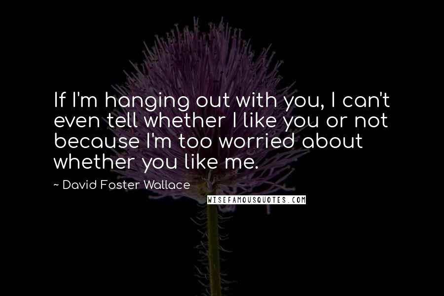 David Foster Wallace Quotes: If I'm hanging out with you, I can't even tell whether I like you or not because I'm too worried about whether you like me.