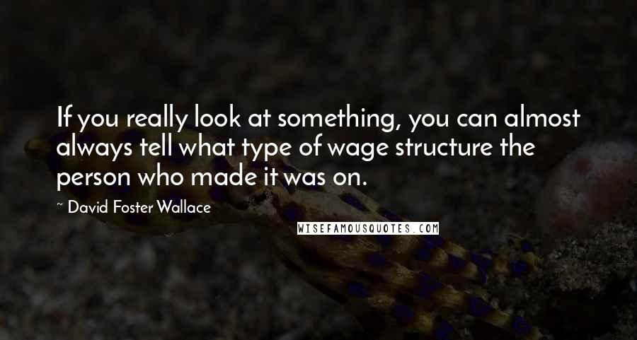 David Foster Wallace Quotes: If you really look at something, you can almost always tell what type of wage structure the person who made it was on.