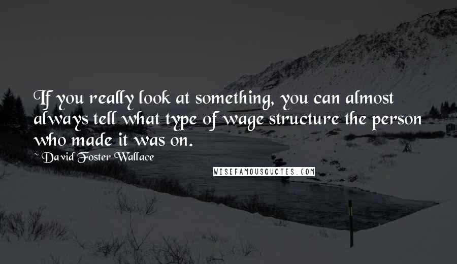 David Foster Wallace Quotes: If you really look at something, you can almost always tell what type of wage structure the person who made it was on.