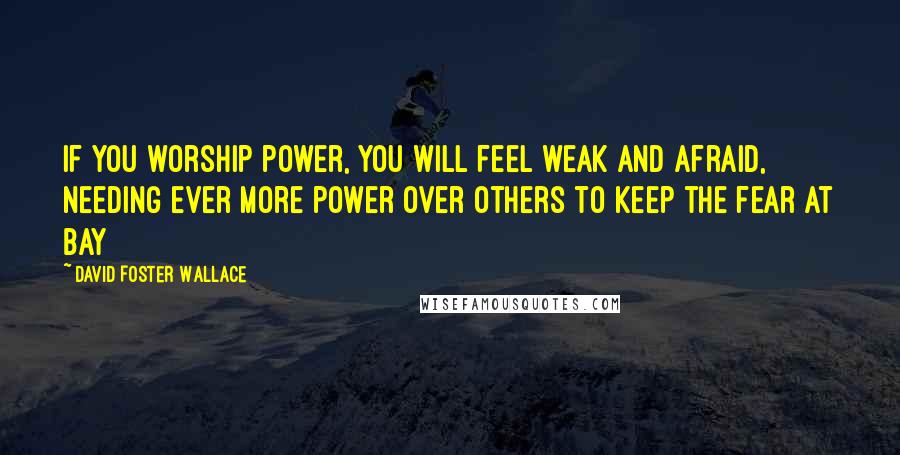 David Foster Wallace Quotes: If you worship power, you will feel weak and afraid, needing ever more power over others to keep the fear at bay