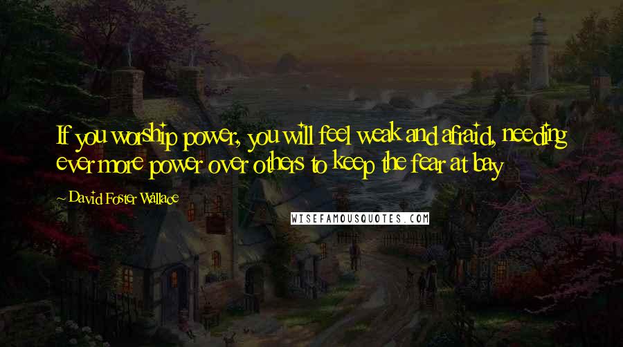 David Foster Wallace Quotes: If you worship power, you will feel weak and afraid, needing ever more power over others to keep the fear at bay