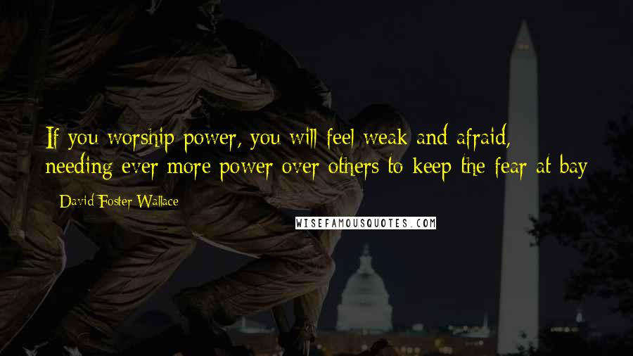 David Foster Wallace Quotes: If you worship power, you will feel weak and afraid, needing ever more power over others to keep the fear at bay