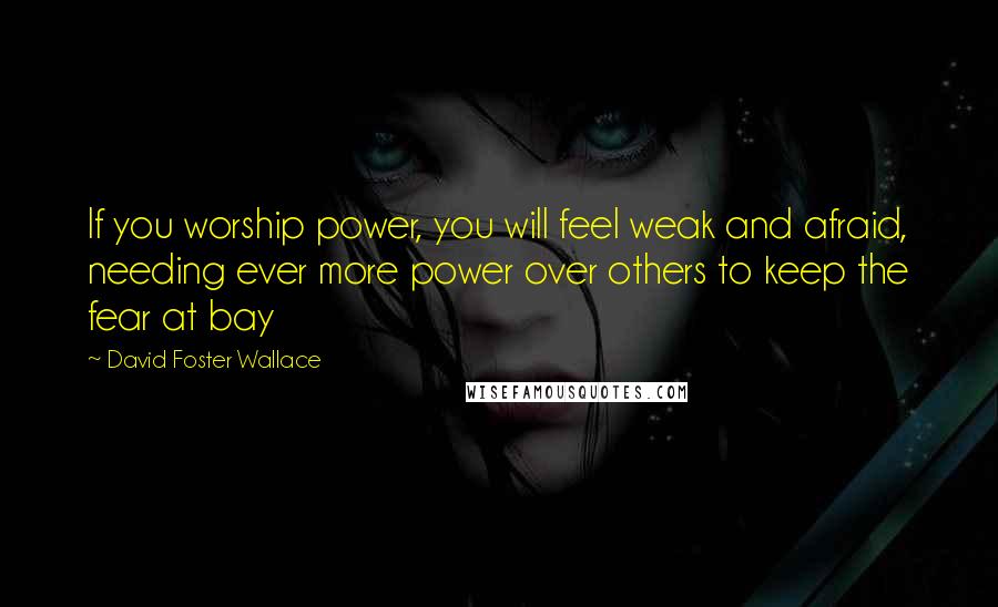 David Foster Wallace Quotes: If you worship power, you will feel weak and afraid, needing ever more power over others to keep the fear at bay