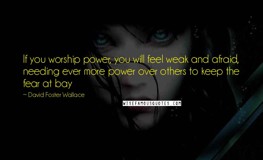 David Foster Wallace Quotes: If you worship power, you will feel weak and afraid, needing ever more power over others to keep the fear at bay