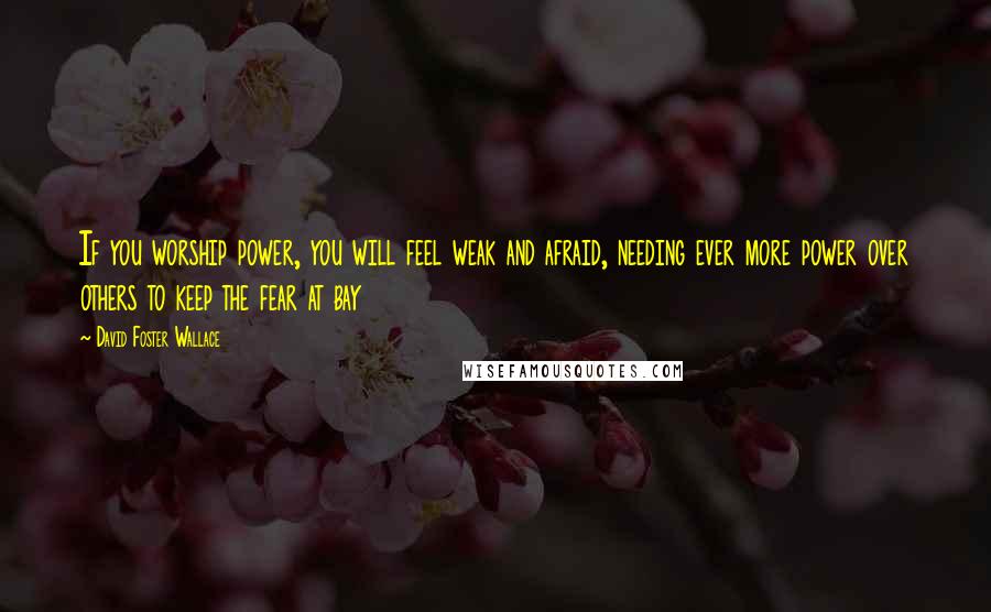 David Foster Wallace Quotes: If you worship power, you will feel weak and afraid, needing ever more power over others to keep the fear at bay