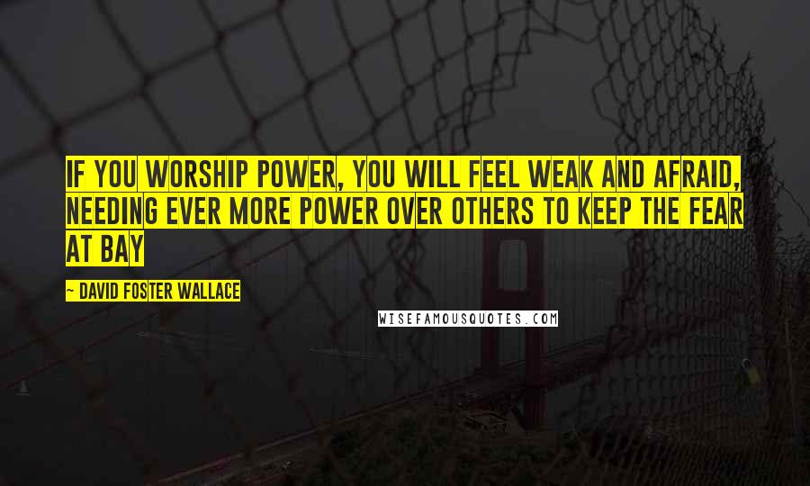 David Foster Wallace Quotes: If you worship power, you will feel weak and afraid, needing ever more power over others to keep the fear at bay