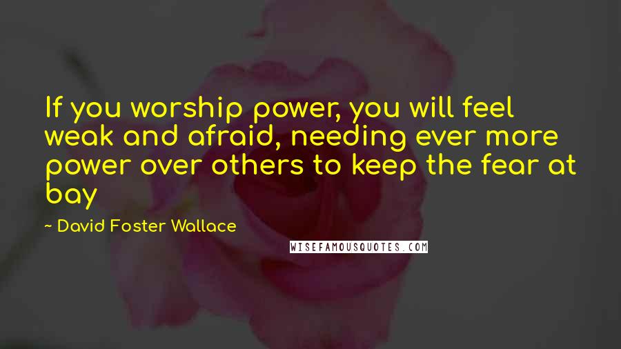 David Foster Wallace Quotes: If you worship power, you will feel weak and afraid, needing ever more power over others to keep the fear at bay