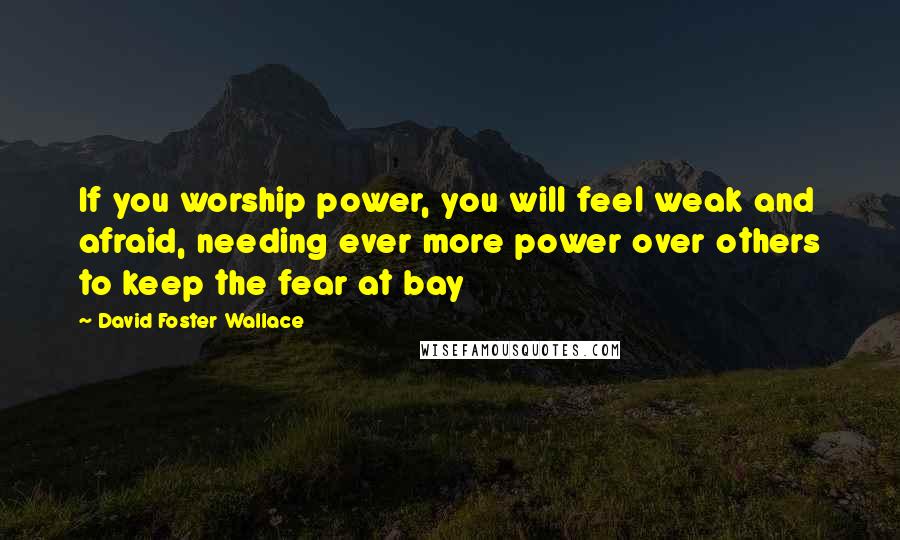 David Foster Wallace Quotes: If you worship power, you will feel weak and afraid, needing ever more power over others to keep the fear at bay