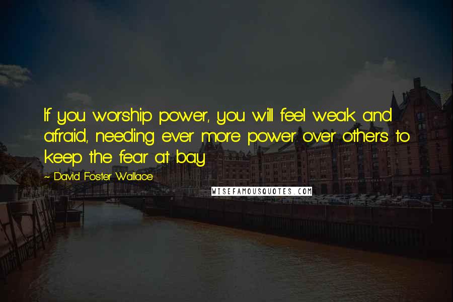 David Foster Wallace Quotes: If you worship power, you will feel weak and afraid, needing ever more power over others to keep the fear at bay