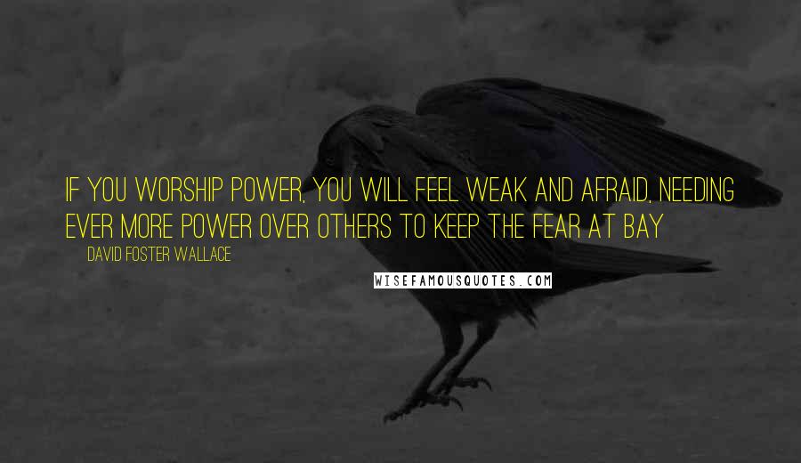 David Foster Wallace Quotes: If you worship power, you will feel weak and afraid, needing ever more power over others to keep the fear at bay