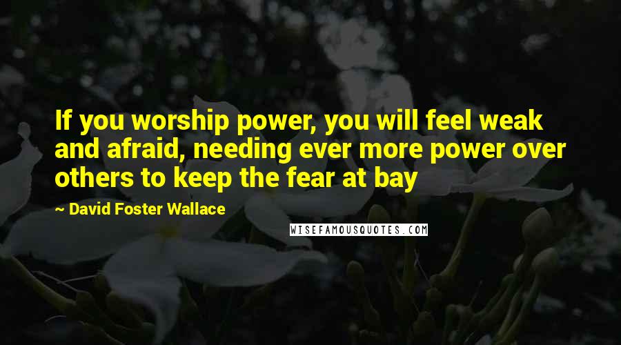 David Foster Wallace Quotes: If you worship power, you will feel weak and afraid, needing ever more power over others to keep the fear at bay