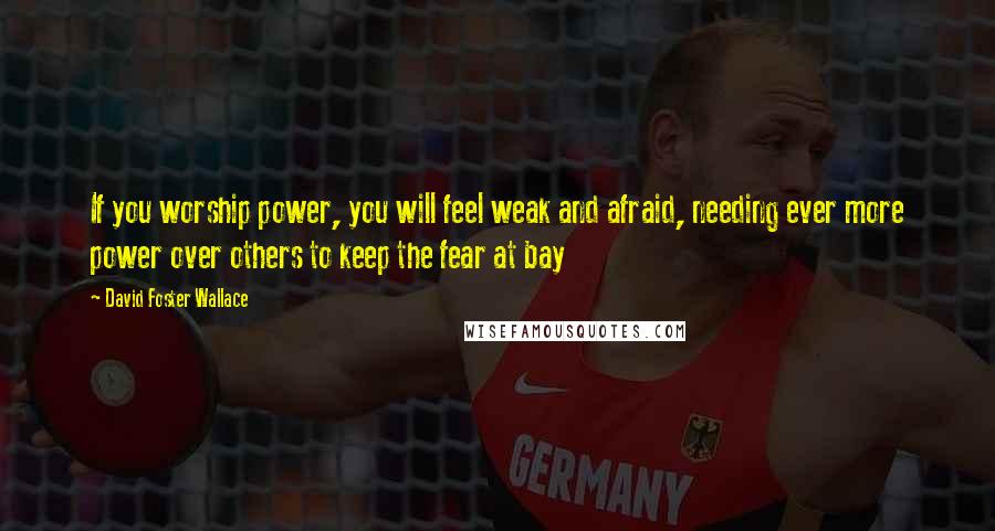 David Foster Wallace Quotes: If you worship power, you will feel weak and afraid, needing ever more power over others to keep the fear at bay