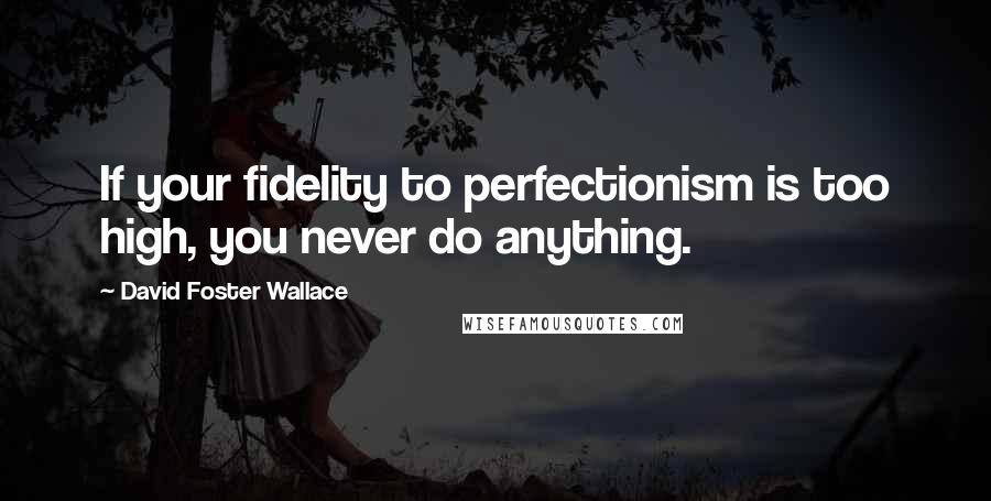 David Foster Wallace Quotes: If your fidelity to perfectionism is too high, you never do anything.