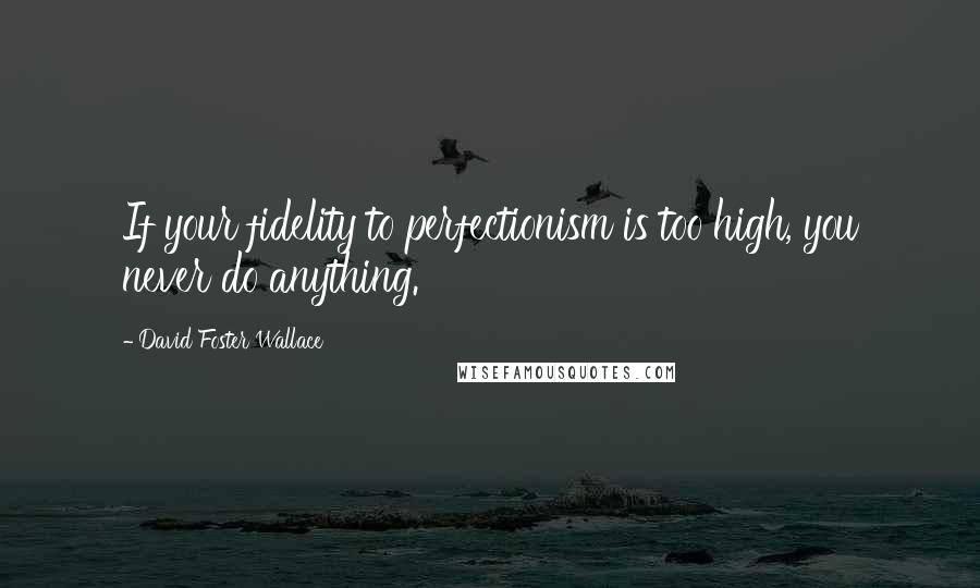 David Foster Wallace Quotes: If your fidelity to perfectionism is too high, you never do anything.