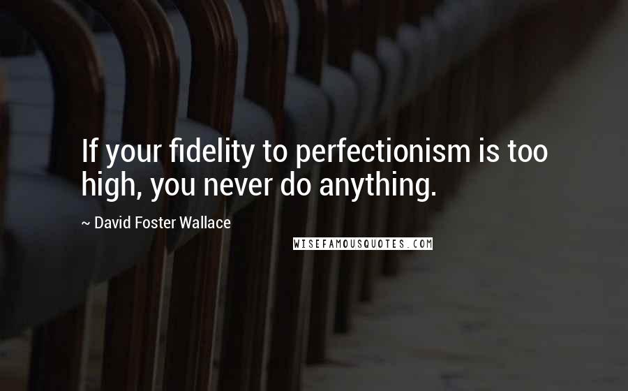 David Foster Wallace Quotes: If your fidelity to perfectionism is too high, you never do anything.