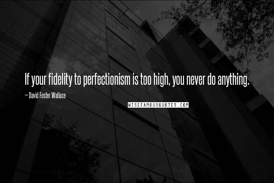 David Foster Wallace Quotes: If your fidelity to perfectionism is too high, you never do anything.