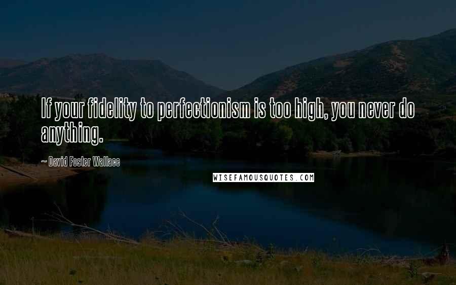 David Foster Wallace Quotes: If your fidelity to perfectionism is too high, you never do anything.