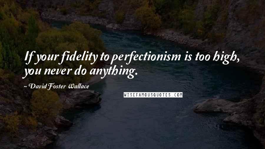 David Foster Wallace Quotes: If your fidelity to perfectionism is too high, you never do anything.