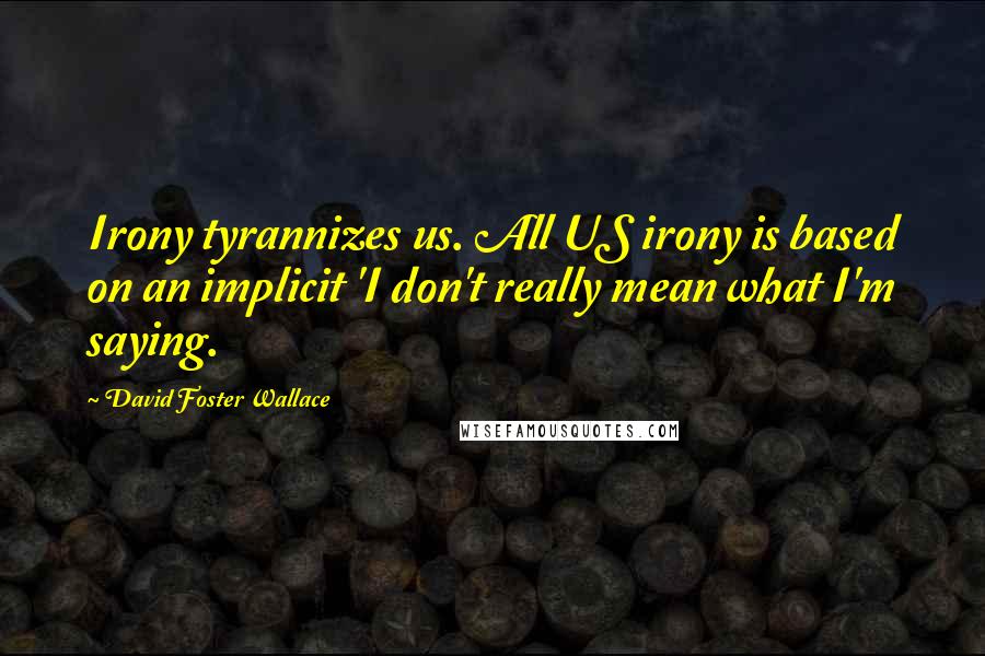 David Foster Wallace Quotes: Irony tyrannizes us. All US irony is based on an implicit 'I don't really mean what I'm saying.