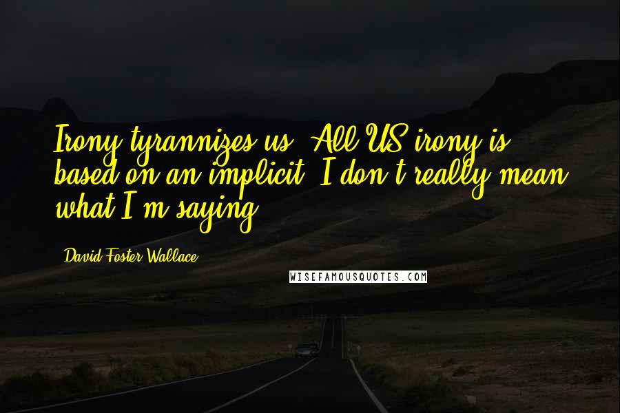 David Foster Wallace Quotes: Irony tyrannizes us. All US irony is based on an implicit 'I don't really mean what I'm saying.