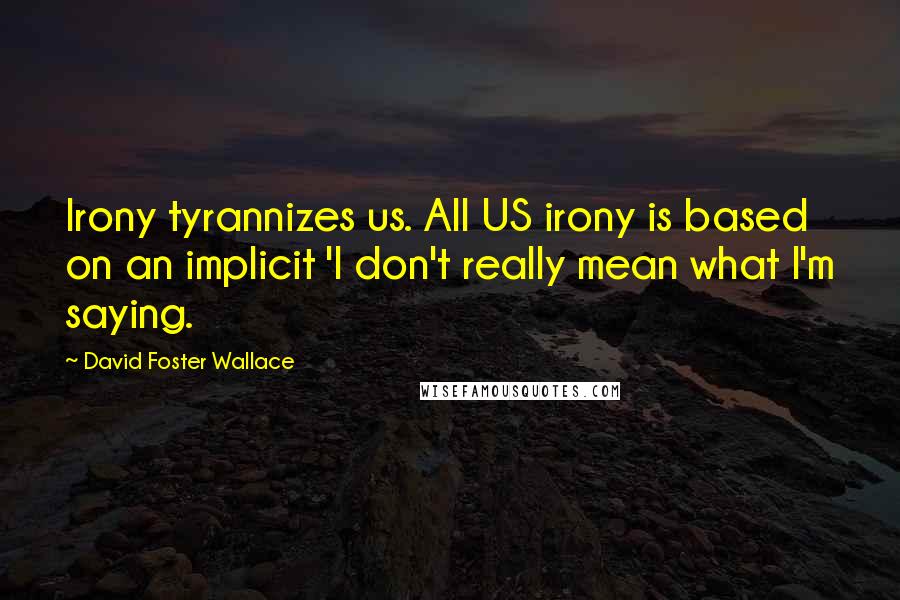 David Foster Wallace Quotes: Irony tyrannizes us. All US irony is based on an implicit 'I don't really mean what I'm saying.