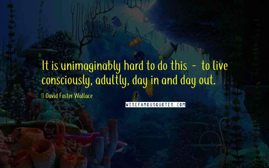 David Foster Wallace Quotes: It is unimaginably hard to do this - to live consciously, adultly, day in and day out.