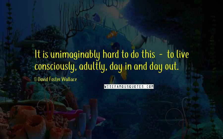 David Foster Wallace Quotes: It is unimaginably hard to do this  -  to live consciously, adultly, day in and day out.