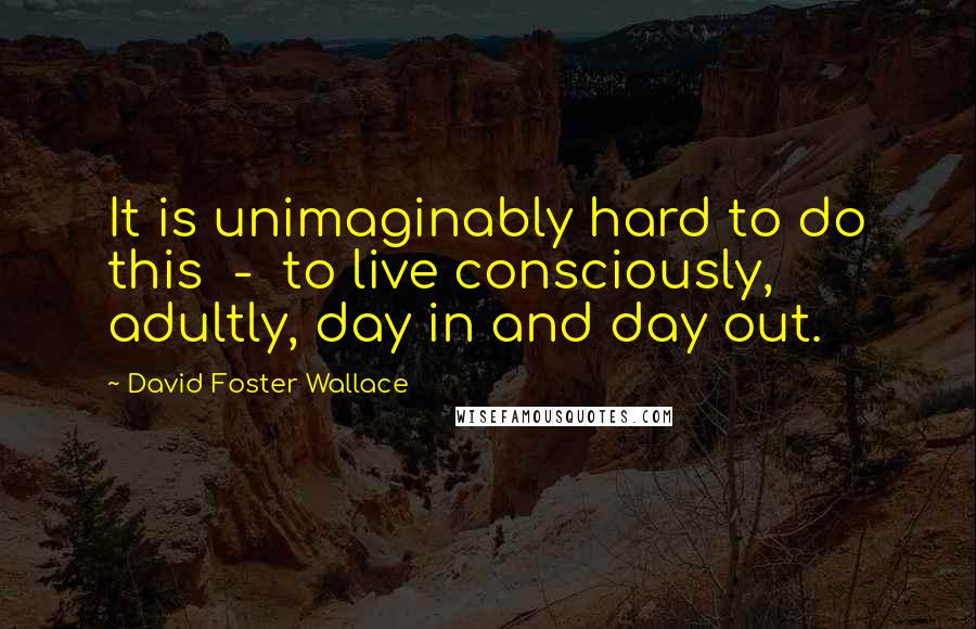David Foster Wallace Quotes: It is unimaginably hard to do this  -  to live consciously, adultly, day in and day out.