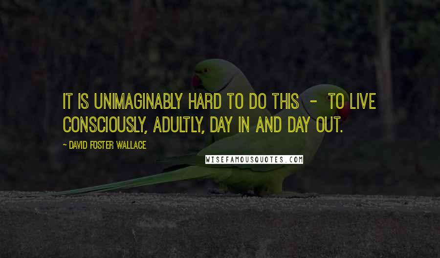 David Foster Wallace Quotes: It is unimaginably hard to do this  -  to live consciously, adultly, day in and day out.