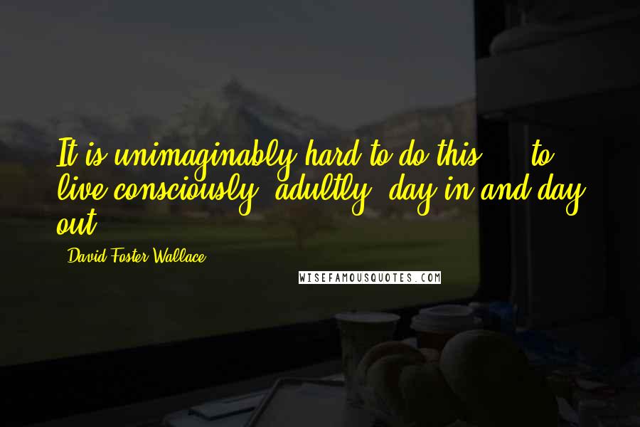 David Foster Wallace Quotes: It is unimaginably hard to do this  -  to live consciously, adultly, day in and day out.