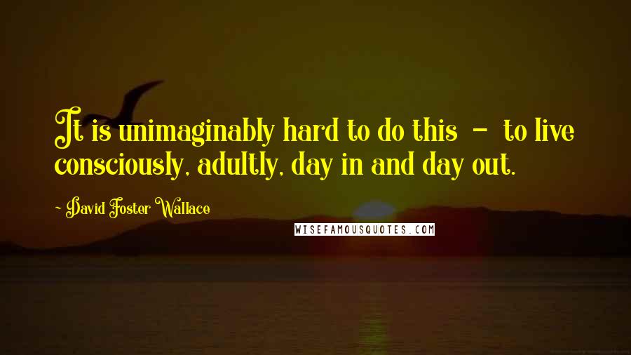 David Foster Wallace Quotes: It is unimaginably hard to do this  -  to live consciously, adultly, day in and day out.