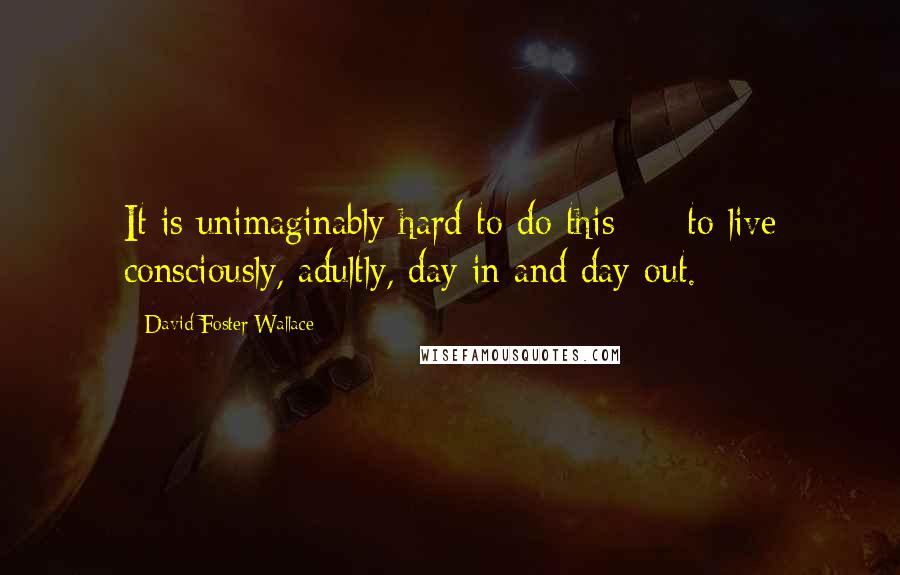 David Foster Wallace Quotes: It is unimaginably hard to do this  -  to live consciously, adultly, day in and day out.