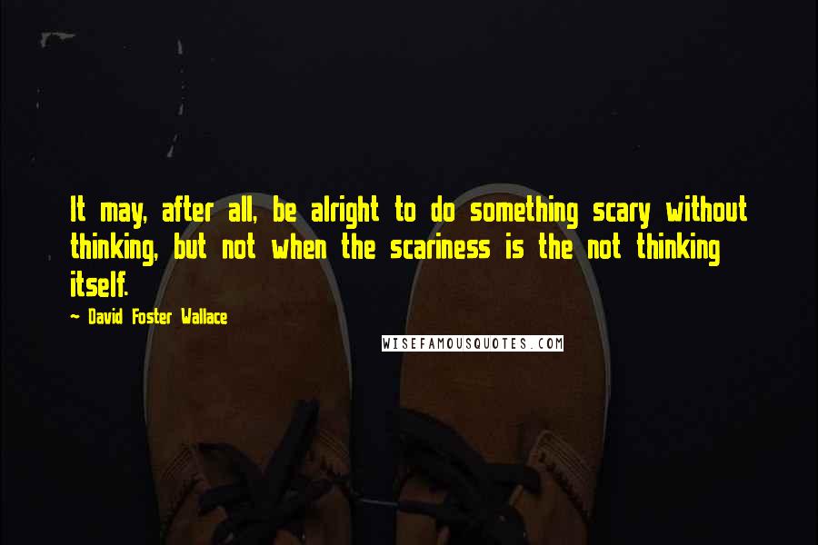 David Foster Wallace Quotes: It may, after all, be alright to do something scary without thinking, but not when the scariness is the not thinking itself.