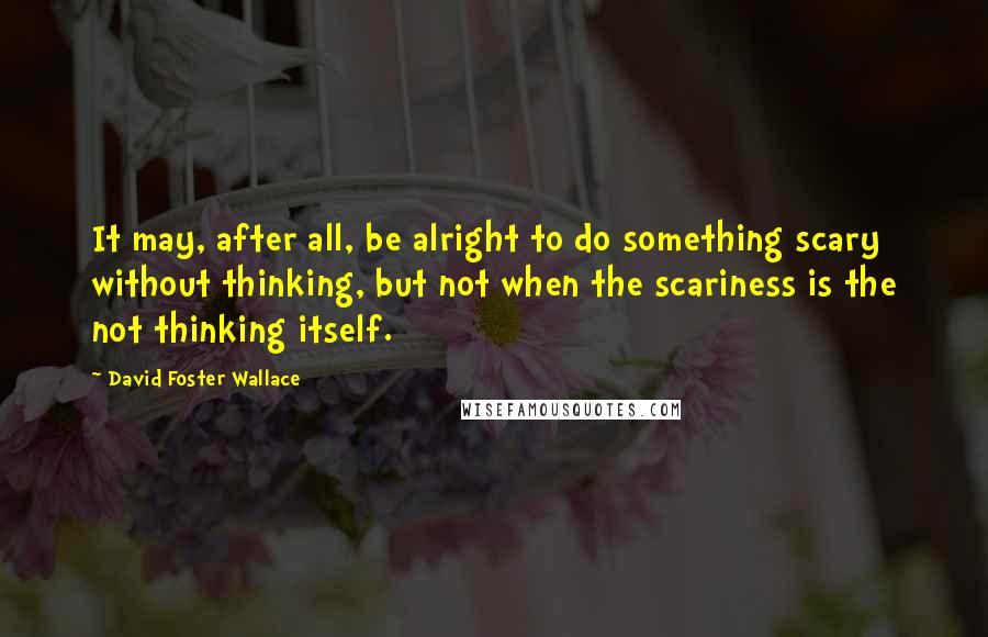 David Foster Wallace Quotes: It may, after all, be alright to do something scary without thinking, but not when the scariness is the not thinking itself.