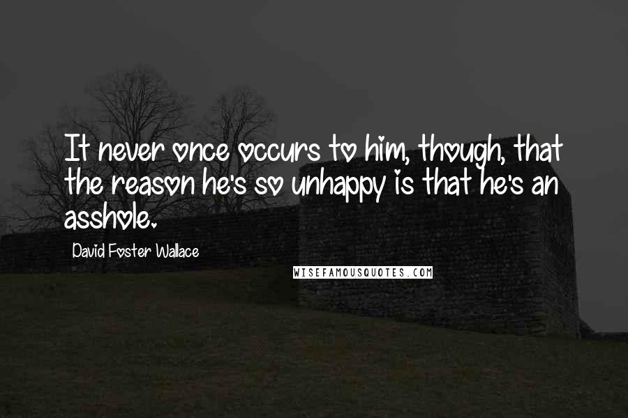 David Foster Wallace Quotes: It never once occurs to him, though, that the reason he's so unhappy is that he's an asshole.