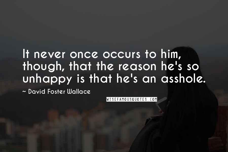 David Foster Wallace Quotes: It never once occurs to him, though, that the reason he's so unhappy is that he's an asshole.