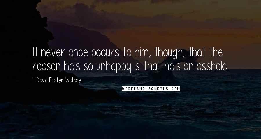 David Foster Wallace Quotes: It never once occurs to him, though, that the reason he's so unhappy is that he's an asshole.