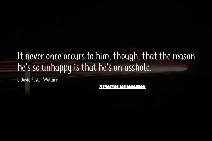 David Foster Wallace Quotes: It never once occurs to him, though, that the reason he's so unhappy is that he's an asshole.